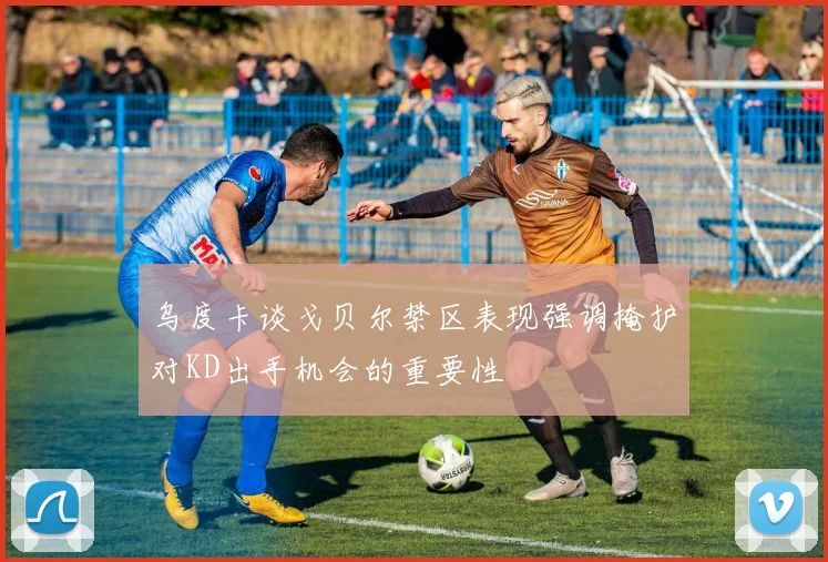 乌度卡谈戈贝尔禁区表现强调掩护对KD出手机会的重要性