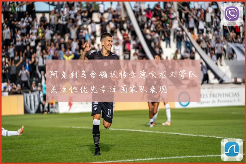 阿克利乌舍确认转会意向尤文等队关注但优先专注国家队表现