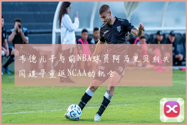 韦德儿子与前NBA球员阿马里贝利共同追寻重返NCAA的机会