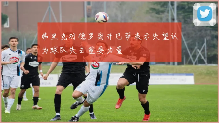 弗里克对德罗离开巴萨表示失望认为球队失去重要力量