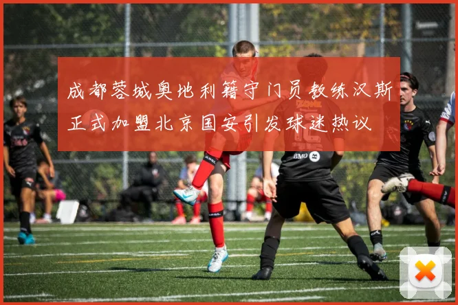 成都蓉城奥地利籍守门员教练汉斯正式加盟北京国安引发球迷热议