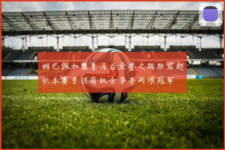 姆巴佩加盟皇马后荣誉之路跌宕起伏本赛季仍有机会争夺两项冠军