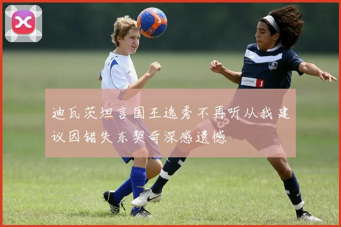 迪瓦茨坦言国王选秀不再听从我建议因错失东契奇深感遗憾