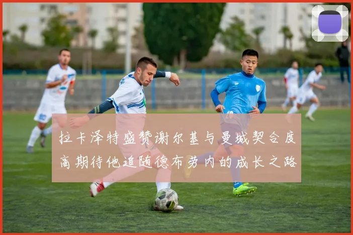 拉卡泽特盛赞谢尔基与曼城契合度高期待他追随德布劳内的成长之路