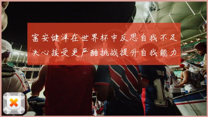 富安健洋在世界杯中反思自我不足决心接受更严酷挑战提升自我能力