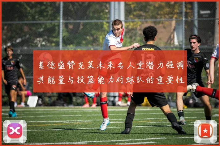 基德盛赞克莱未来名人堂潜力强调其能量与投篮能力对球队的重要性