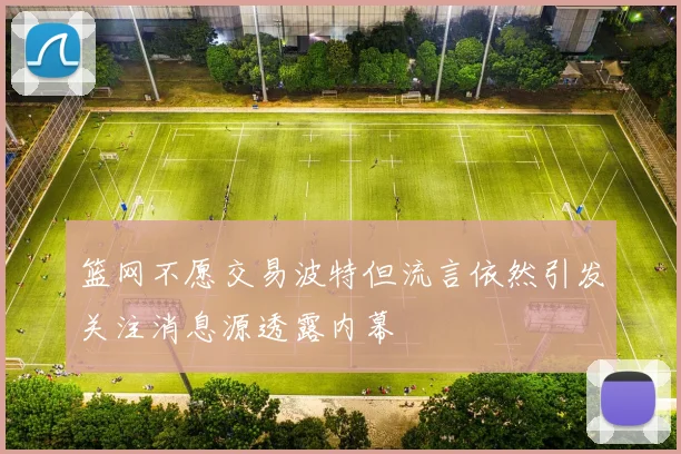 篮网不愿交易波特但流言依然引发关注消息源透露内幕