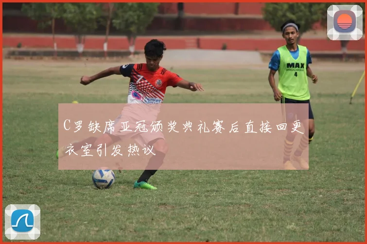 C罗缺席亚冠颁奖典礼赛后直接回更衣室引发热议